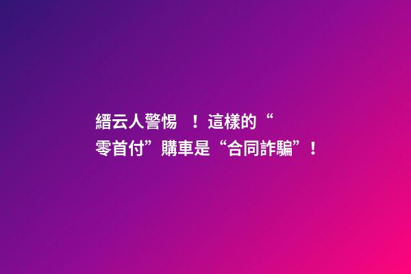 縉云人警惕！這樣的“零首付”購車是“合同詐騙”！